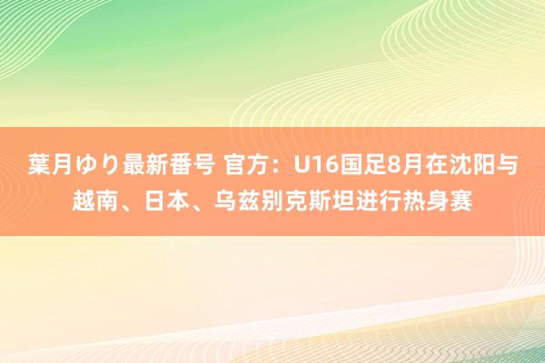 葉月ゆり最新番号 官方：U16国足8月在沈阳与越南、日本、乌兹别克斯坦进行热身赛