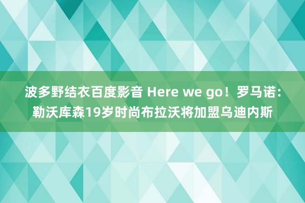 波多野结衣百度影音 Here we go！罗马诺：勒沃库森19岁时尚布拉沃将加盟乌迪内斯