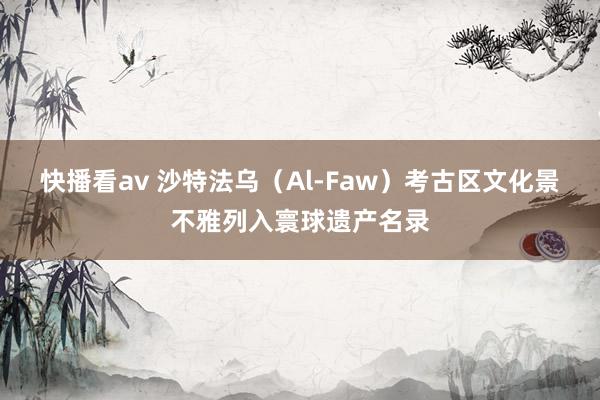 快播看av 沙特法乌（Al-Faw）考古区文化景不雅列入寰球遗产名录