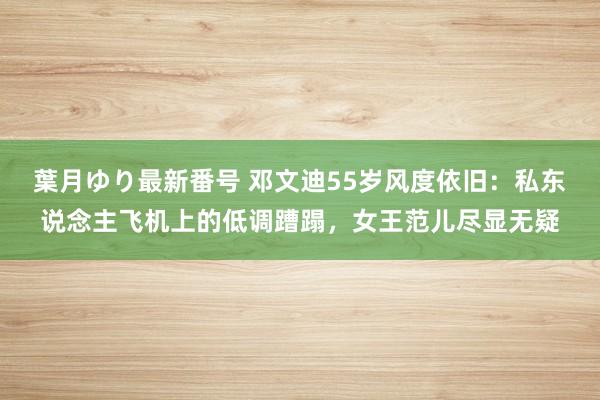 葉月ゆり最新番号 邓文迪55岁风度依旧：私东说念主飞机上的低调蹧蹋，女王范儿尽显无疑