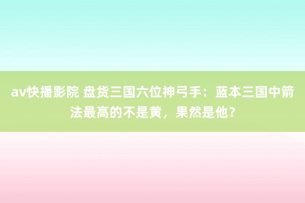 av快播影院 盘货三国六位神弓手：蓝本三国中箭法最高的不是黄，果然是他？