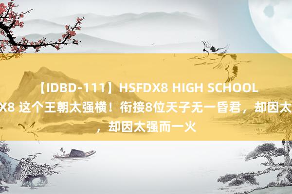 【IDBD-111】HSFDX8 HIGH SCHOOL FUCK DX8 这个王朝太强横！衔接8位天子无一昏君，却因太强而一火