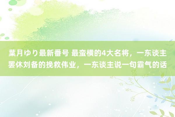 葉月ゆり最新番号 最蛮横的4大名将，一东谈主罢休刘备的挽救伟业，一东谈主说一句霸气的话