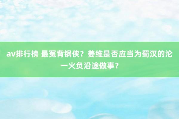 av排行榜 最冤背锅侠？姜维是否应当为蜀汉的沦一火负沿途做事？