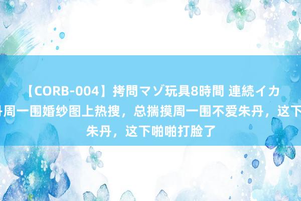 【CORB-004】拷問マゾ玩具8時間 連続イカせ調教 朱丹周一围婚纱图上热搜，总揣摸周一围不爱朱丹，这下啪啪打脸了