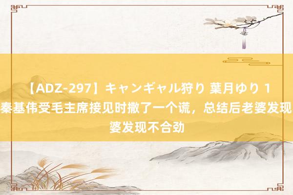 【ADZ-297】キャンギャル狩り 葉月ゆり 1953年秦基伟受毛主席接见时撒了一个谎，总结后老婆发现不合劲