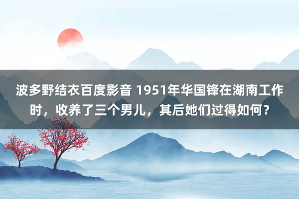 波多野结衣百度影音 1951年华国锋在湖南工作时，收养了三个男儿，其后她们过得如何？