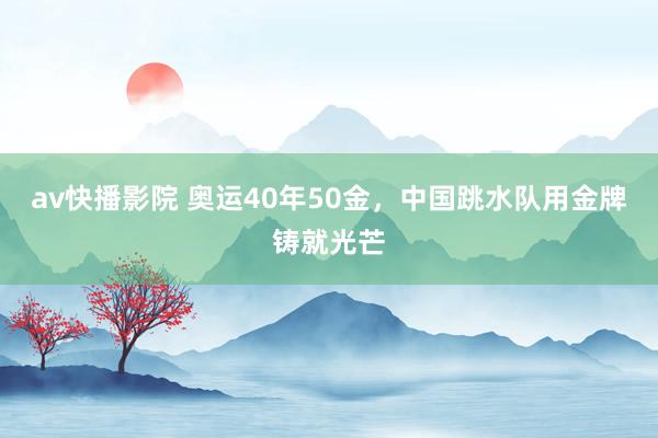 av快播影院 奥运40年50金，中国跳水队用金牌铸就光芒