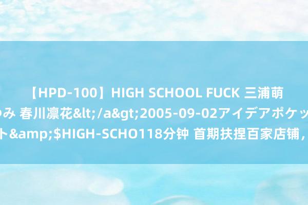 【HPD-100】HIGH SCHOOL FUCK 三浦萌 朝比奈ハル 葉月あゆみ 春川凛花</a>2005-09-02アイデアポケット&$HIGH-SCHO118分钟 首期扶捏百家店铺，“大城小店”公益策动运转