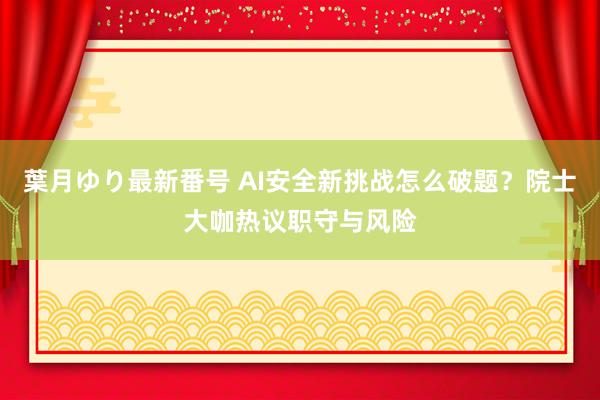 葉月ゆり最新番号 AI安全新挑战怎么破题？院士大咖热议职守与风险