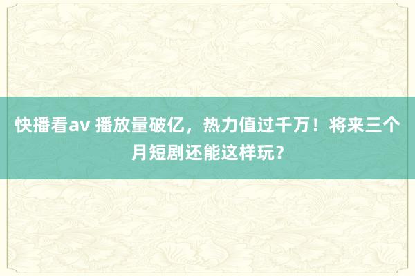 快播看av 播放量破亿，热力值过千万！将来三个月短剧还能这样玩？