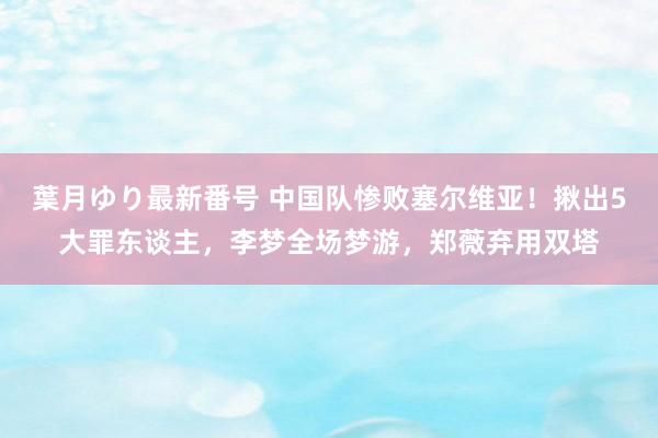 葉月ゆり最新番号 中国队惨败塞尔维亚！揪出5大罪东谈主，李梦全场梦游，郑薇弃用双塔