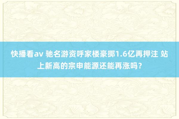 快播看av 驰名游资呼家楼豪掷1.6亿再押注 站上新高的宗申能源还能再涨吗？