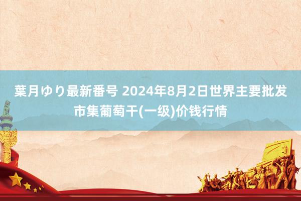 葉月ゆり最新番号 2024年8月2日世界主要批发市集葡萄干(一级)价钱行情