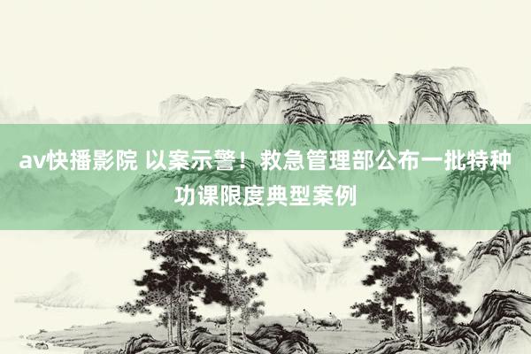 av快播影院 以案示警！救急管理部公布一批特种功课限度典型案例