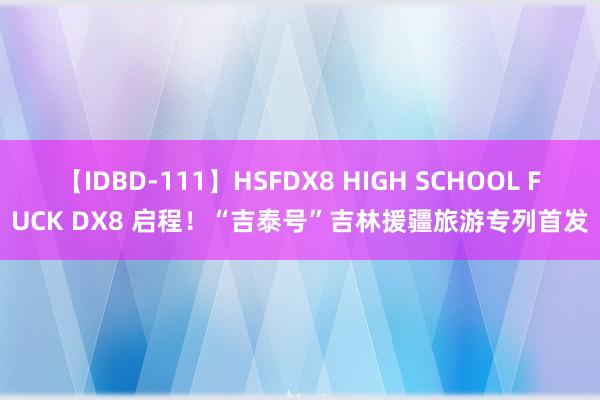 【IDBD-111】HSFDX8 HIGH SCHOOL FUCK DX8 启程！“吉泰号”吉林援疆旅游专列首发