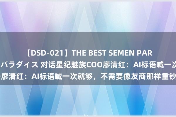 【DSD-021】THE BEST SEMEN PARADISE 美女12人とザーメンパラダイス 对话星纪魅族COO廖清红：AI标语喊一次就够，不需要像友商那样重钞票造车