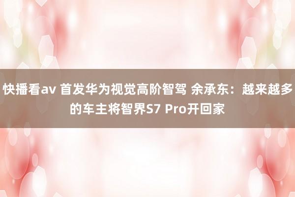 快播看av 首发华为视觉高阶智驾 余承东：越来越多的车主将智界S7 Pro开回家