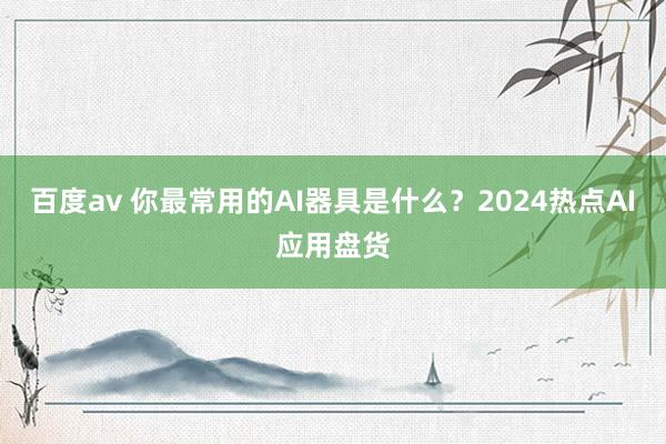 百度av 你最常用的AI器具是什么？2024热点AI应用盘货