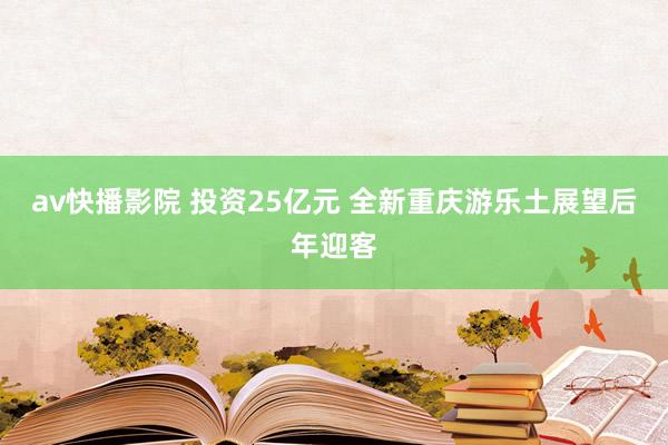 av快播影院 投资25亿元 全新重庆游乐土展望后年迎客