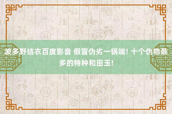 波多野结衣百度影音 假冒伪劣一锅端! 十个伪物最多的特种和田玉!