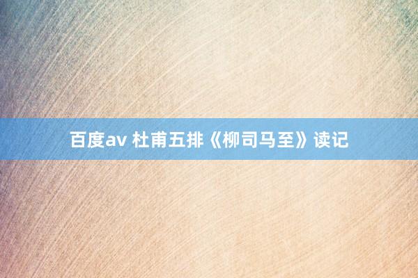 百度av 杜甫五排《柳司马至》读记