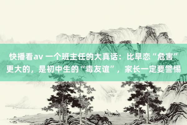 快播看av 一个班主任的大真话：比早恋“危害”更大的，是初中生的“毒友谊”，家长一定要警惕