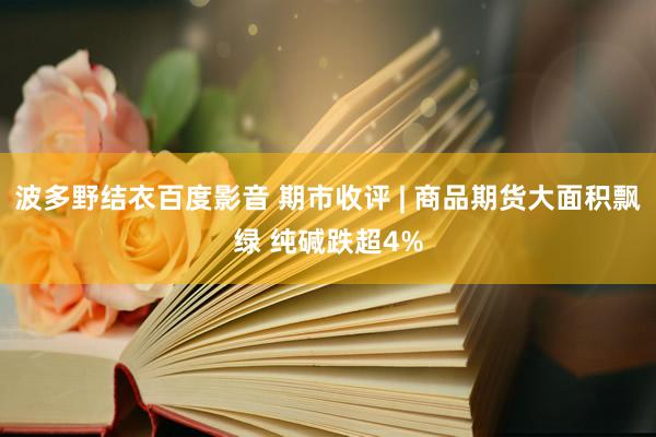 波多野结衣百度影音 期市收评 | 商品期货大面积飘绿 纯碱跌超4%