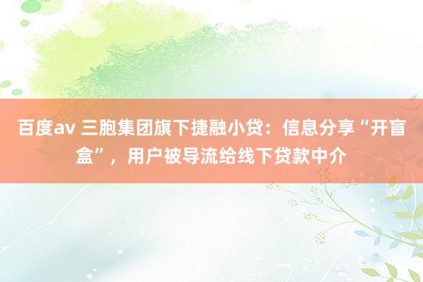 百度av 三胞集团旗下捷融小贷：信息分享“开盲盒”，用户被导流给线下贷款中介