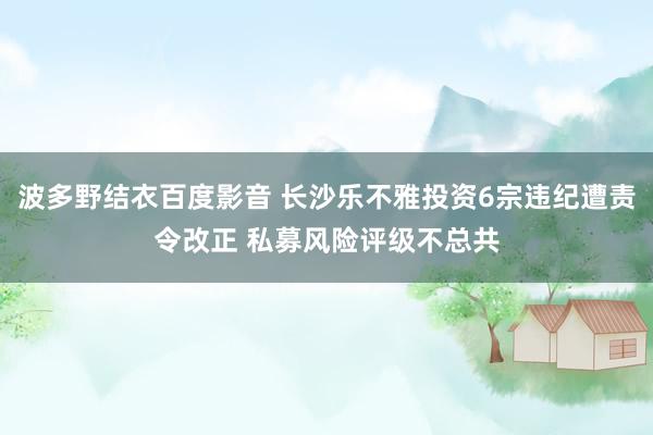 波多野结衣百度影音 长沙乐不雅投资6宗违纪遭责令改正 私募风险评级不总共