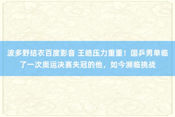 波多野结衣百度影音 王皓压力重重！国乒男单临了一次奥运决赛失冠的他，如今濒临挑战