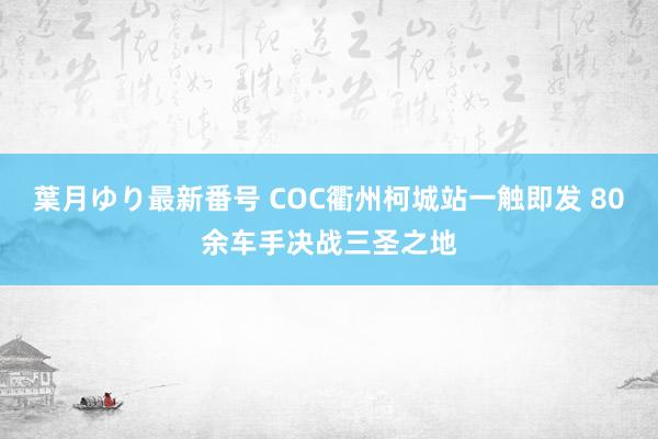 葉月ゆり最新番号 COC衢州柯城站一触即发 80余车手决战三圣之地