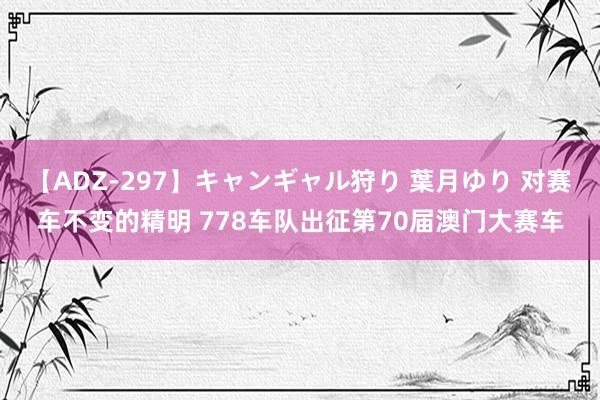 【ADZ-297】キャンギャル狩り 葉月ゆり 对赛车不变的精明 778车队出征第70届澳门大赛车