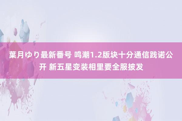 葉月ゆり最新番号 鸣潮1.2版块十分通信践诺公开 新五星变装相里要全服披发