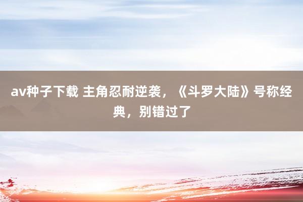 av种子下载 主角忍耐逆袭，《斗罗大陆》号称经典，别错过了