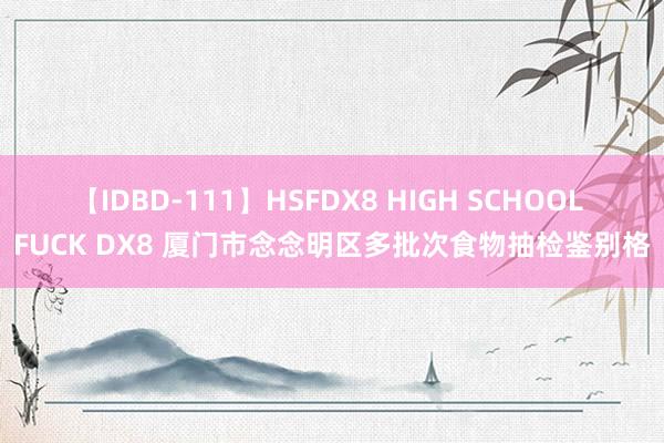 【IDBD-111】HSFDX8 HIGH SCHOOL FUCK DX8 厦门市念念明区多批次食物抽检鉴别格