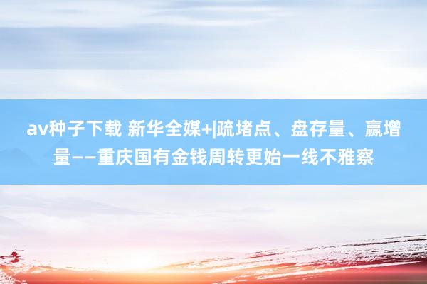 av种子下载 新华全媒+|疏堵点、盘存量、赢增量——重庆国有金钱周转更始一线不雅察