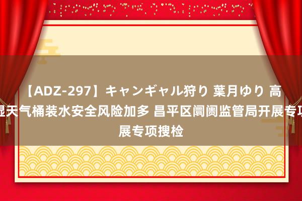 【ADZ-297】キャンギャル狩り 葉月ゆり 高温高湿天气桶装水安全风险加多 昌平区阛阓监管局开展专项搜检