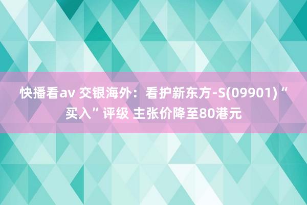 快播看av 交银海外：看护新东方-S(09901)“买入”评级 主张价降至80港元