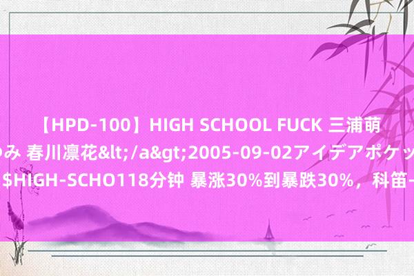 【HPD-100】HIGH SCHOOL FUCK 三浦萌 朝比奈ハル 葉月あゆみ 春川凛花</a>2005-09-02アイデアポケット&$HIGH-SCHO118分钟 暴涨30%到暴跌30%，科笛-B(02487)在献艺“利好出货”戏码？