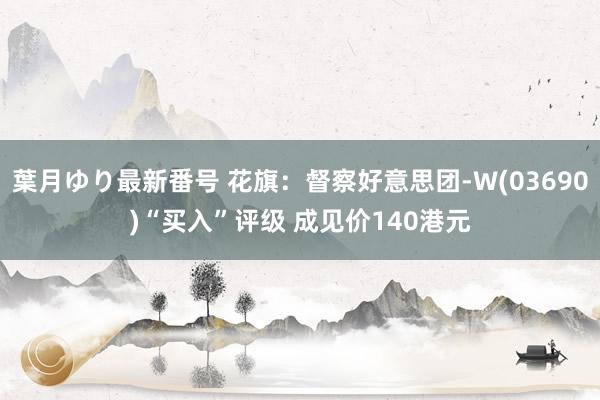 葉月ゆり最新番号 花旗：督察好意思团-W(03690)“买入”评级 成见价140港元