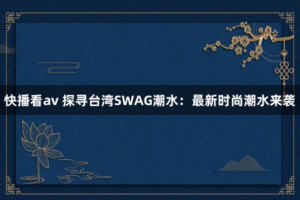 快播看av 探寻台湾SWAG潮水：最新时尚潮水来袭