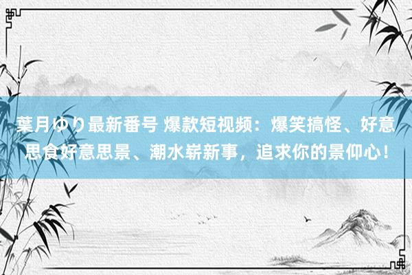 葉月ゆり最新番号 爆款短视频：爆笑搞怪、好意思食好意思景、潮水崭新事，追求你的景仰心！