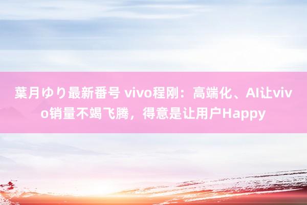 葉月ゆり最新番号 vivo程刚：高端化、AI让vivo销量不竭飞腾，得意是让用户Happy