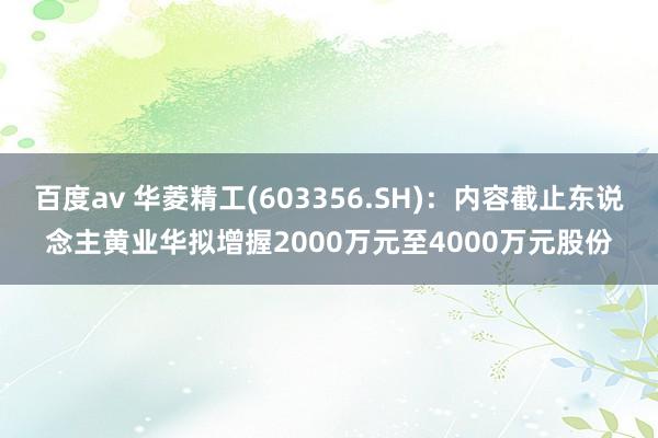 百度av 华菱精工(603356.SH)：内容截止东说念主黄业华拟增握2000万元至4000万元股份