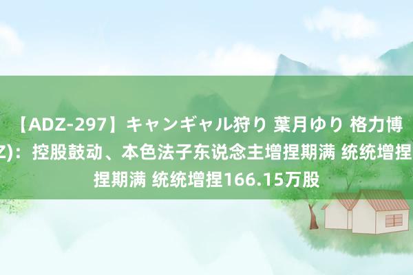 【ADZ-297】キャンギャル狩り 葉月ゆり 格力博(301260.SZ)：控股鼓动、本色法子东说念主增捏期满 统统增捏166.15万股