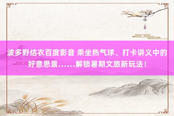 波多野结衣百度影音 乘坐热气球、打卡讲义中的好意思景……解锁暑期文旅新玩法！