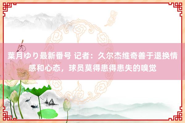 葉月ゆり最新番号 记者：久尔杰维奇善于退换情感和心态，球员莫得患得患失的嗅觉