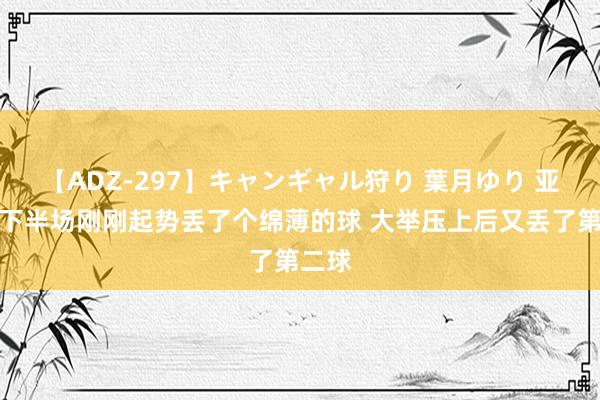 【ADZ-297】キャンギャル狩り 葉月ゆり 亚森：下半场刚刚起势丢了个绵薄的球 大举压上后又丢了第二球