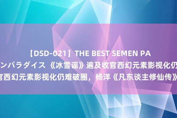 【DSD-021】THE BEST SEMEN PARADISE 美女12人とザーメンパラダイス 《冰雪谣》遍及收官西幻元素影视化仍难破圈，杨洋《凡东谈主修仙传》过审|剧日报